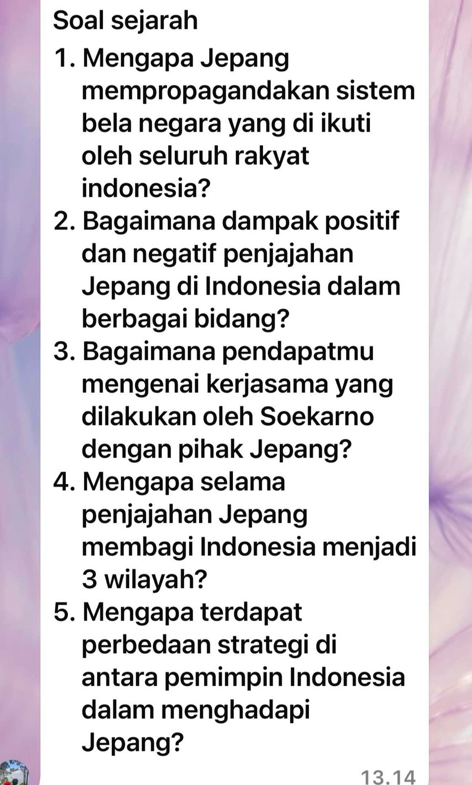 Soal sejarah 
1. Mengapa Jepang 
mempropagandakan sistem 
bela negara yang di ikuti 
oleh seluruh rakyat 
indonesia? 
2. Bagaimana dampak positif 
dan negatif penjajahan 
Jepang di Indonesia dalam 
berbagai bidang? 
3. Bagaimana pendapatmu 
mengenai kerjasama yang 
dilakukan oleh Soekarno 
dengan pihak Jepang? 
4. Mengapa selama 
penjajahan Jepang 
membagi Indonesia menjadi
3 wilayah? 
5. Mengapa terdapat 
perbedaan strategi di 
antara pemimpin Indonesia 
dalam menghadapi 
Jepang?
13.14