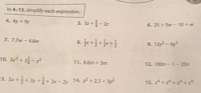 in 4-15 i, simplify each expression. 
4. 4y+9y 5. 3z+ 3/4 -2z 6. 25+5w-10/ w
7. 7.7w-4.6w 8.  1/2 x+ 1/2 + 1/2 x+ 1/2  9. 12y^2-6y^2
10. 3z^3+2 1/4 -z^3 11, 6.6m+3m 12. 100n-1-25n
3. 5x+ 1/2 +3y+ 1/4 +2x-2y 14. p^2+23+3p^2 15. z^4+z^4+z^4+z^4