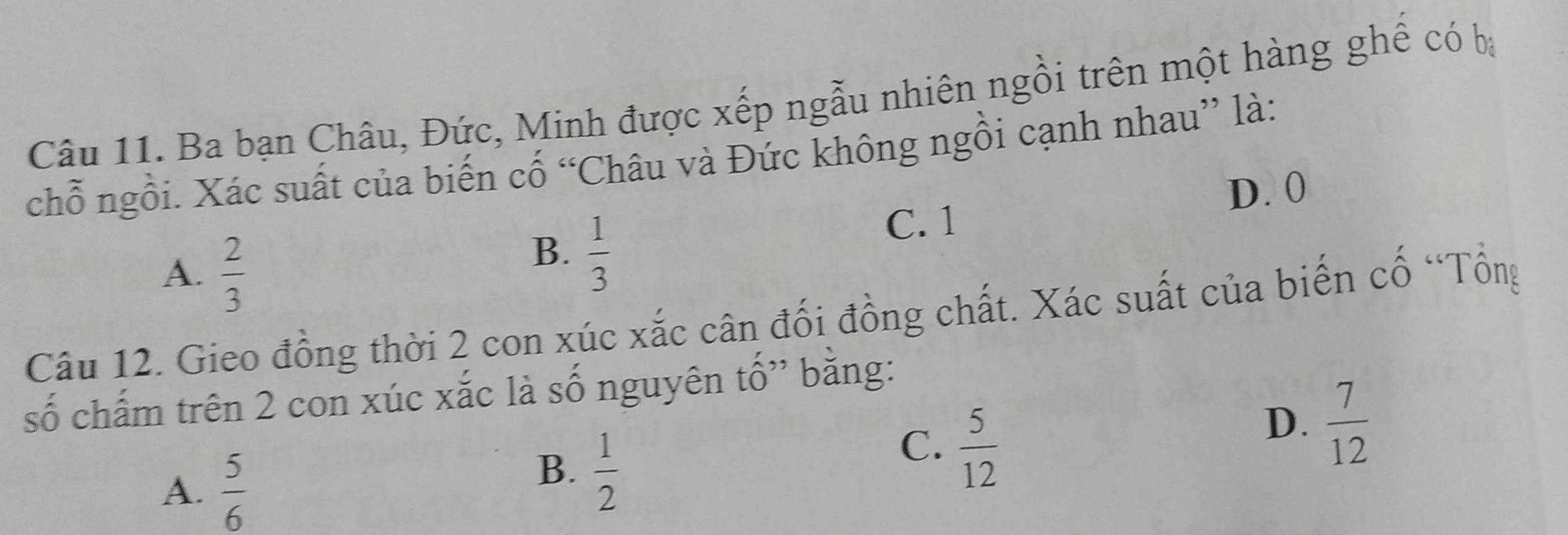 Ba bạn Châu, Đức, Minh được xếp ngẫu nhiên ngồi trên một hàng ghê có ba
chỗ ngồi. Xác suất của biến cố “Châu và Đức không ngồi cạnh nhau” là:
C. 1 D. 0
A.  2/3 
B.  1/3 
Câu 12. Gieo đồng thời 2 con xúc xắc cân đối đồng chất. Xác suất của biến cổ “Tổng
số chấm trên 2 con xúc xắc là số nguyên tố” bằng:
A.  5/6 
B.  1/2 
C.  5/12 
D.  7/12 