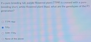 If a pure-breeding tall, purple-flowered plant (TTPP) is crossed with a pure-
breeding short, white-flowered plant (ttpp), what are the genotypes of the F1
generation?
TTPP. ttpp
TtPp
TtPP, TTPp
None of the above