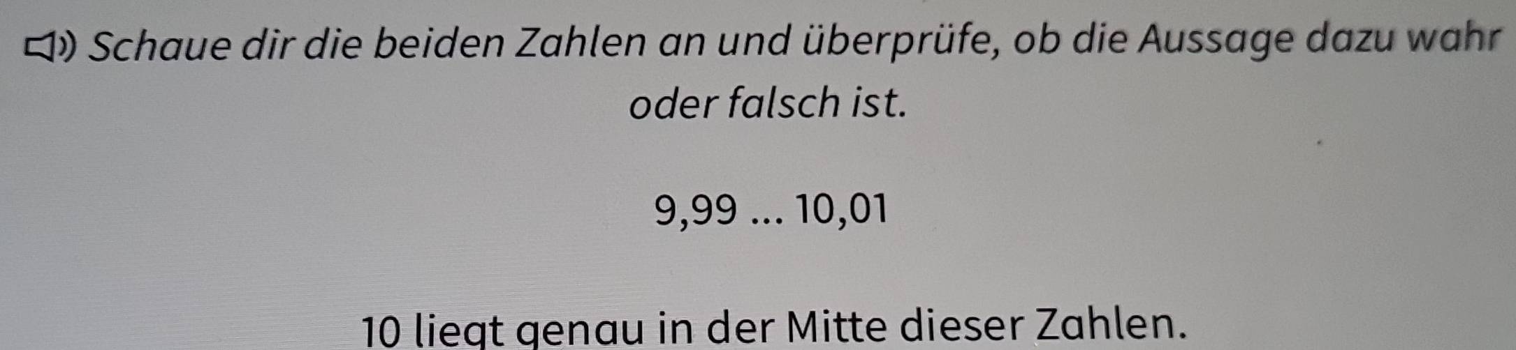 ロ Schaue dir die beiden Zahlen an und überprüfe, ob die Aussage dazu wahr 
oder falsch ist.
9,99... 10,01
10 liegt genau in der Mitte dieser Zahlen.