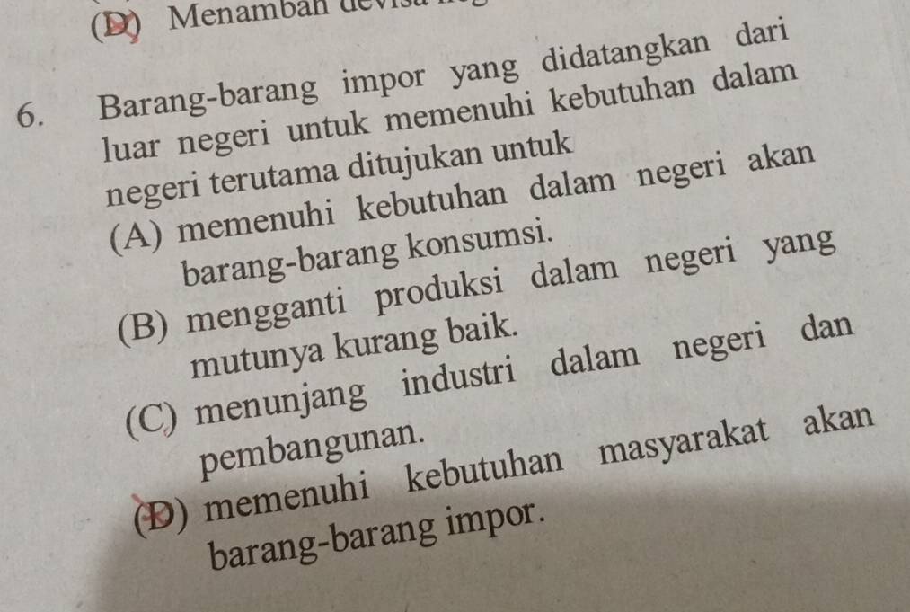 Menamban dev
6. Barang-barang impor yang didatangkan dari
luar negeri untuk memenuhi kebutuhan dalam
negeri terutama ditujukan untuk
(A) memenuhi kebutuhan dalam negeri akan
barang-barang konsumsi.
(B) mengganti produksi dalam negeri yang
mutunya kurang baik.
(C) menunjang industri dalam negeri dan
pembangunan.
(Đ) memenuhi kebutuhan masyarakat akan
barang-barang impor.