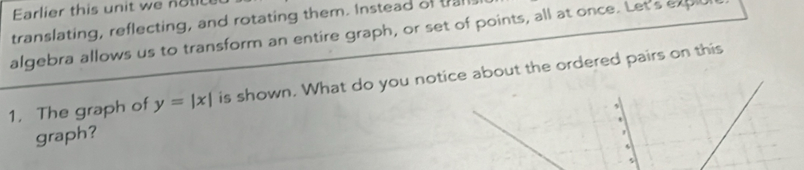 Earlier this unit w o 
translating, reflecting, and rotating them. Instead of trail 
algebra allows us to transform an entire graph, or set of points, all at once. Let's expl 
1. The graph of y=|x| is shown. What do you notice about the ordered pairs on this 
graph?