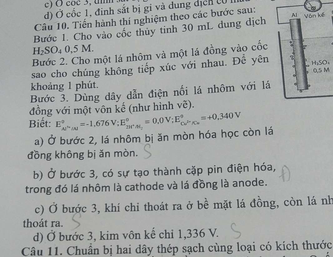 coc 3, u
d) Ở cốc 1, định sắt bị gỉ và dung dịch có I
Câu 10. Tiến hành thí nghiệm theo các bước sau:
Bước 1. Cho vào cốc thủy tinh 30 mL dung dịch
H_2SO_40,5 A M.
Bước 2. Cho một lá nhôm và một lá đồng vào cốc 
sao cho chúng không tiếp xúc với nhau. Để yên
M
khoảng 1 phút.
Bước 3. Dùng dây dẫn điện nối lá nhôm với lá
đồng với một vôn kế (như hình vẽ).
Biết: E_Al^(3+)/Al^0=-1,676V;E_2H^+/H_2^0=0,0V;E_Cu^(2+)/Cu^0=+0,340V
a) Ở bước 2, lá nhôm bị ăn mòn hóa học còn lá
đồng không bị ăn mòn.
b) Ở bước 3, có sự tạo thành cặp pin điện hóa,
trong đó lá nhôm là cathode và lá đồng là anode.
c) Ở bước 3, khí chi thoát ra ở bề mặt lá đồng, còn lá nh
thoát ra.
d) Ở bước 3, kim vôn kế chỉ 1,336 V.
Câu 11. Chuẩn bị hai dây thép sạch cùng loại có kích thước