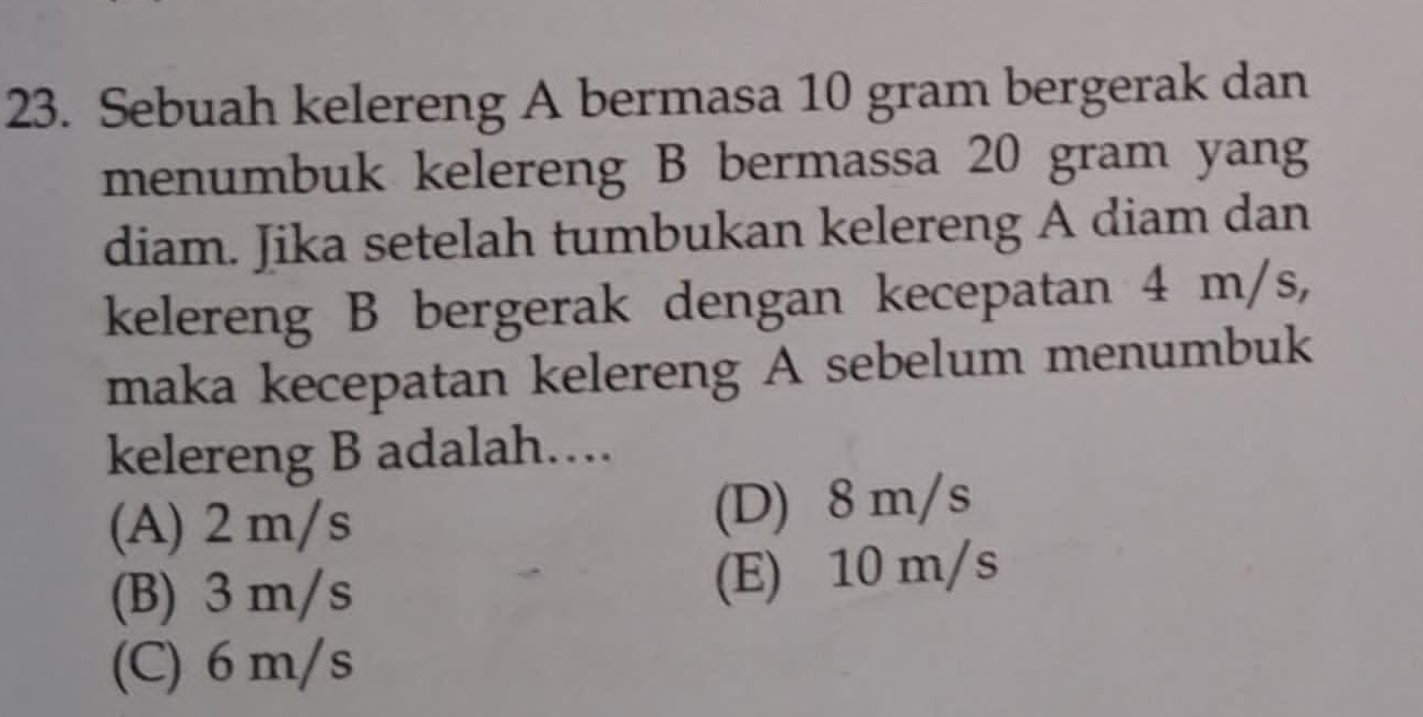 Sebuah kelereng A bermasa 10 gram bergerak dan
menumbuk kelereng B bermassa 20 gram yang
diam. Jika setelah tumbukan kelereng A diam dan
kelereng B bergerak dengan kecepatan 4 m/s,
maka kecepatan kelereng A sebelum menumbuk
kelereng B adalah…
(A) 2 m/s (D) 8 m/s
(B) 3 m/s (E) 10 m/s
(C) 6 m/s