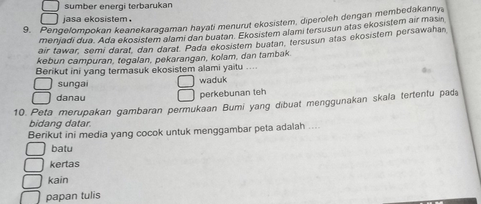 sumber energi terbarukan
jasa ekosistem .
9. Pengelompokan keanekaragaman hayati menurut ekosistem, diperoleh dengan membedakannya
menjadi dua. Ada ekosistem alami dan buatan. Ekosistem alami tersusun atas ekosistem air masin
air tawar, semi darat, dan darat. Pada ekosistem buatan, tersusun atas ekosistem persawahan,
kebun campuran, tegalan, pekarangan, kolam, dan tambak.
Berikut ini yang termasuk ekosistem alami yaitu ....
sungai waduk
danau
perkebunan teh
10. Peta merupakan gambaran permukaan Bumi yang dibuat menggunakan skala tertentu pada
bidang datar.
Berikut ini media yang cocok untuk menggambar peta adalah ....
batu
kertas
kain
papan tulis