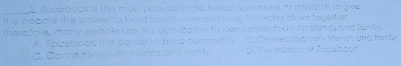 Facebook is the most popular social media nowadays. Its mission is to give
the people the power to build community and bring the world closer together.
Therefore, many people use this application to stay connected with friends and family.
A. Facebook the power to build community C. Connecting with friends and family
C. Connecting with friends and family D. The mission of Facebook