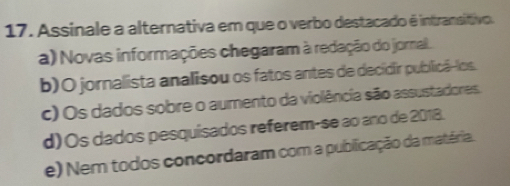 Assinale a alternativa em que o verbo destacado ê intransitivo.
a) Novas informações chegaram à redação do jornal.
b)O jornalista analisou os fatos antes de decidir publicã-los.
c) Os dados sobre o aumento da violência são assustadores.
d) Os dados pesquisados referem-se ao ano de 2018.
e) Nem todos concordaram com a publicação da matéria.