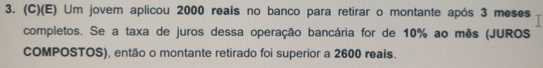 Um jovem aplicou 2000 reais no banco para retirar o montante após 3 meses 
completos. Se a taxa de juros dessa operação bancária for de 10% ao mês (JUROS 
COMPOSTOS), então o montante retirado foi superior a 2600 reais.