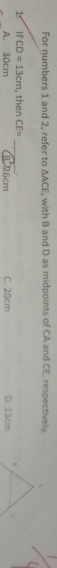 For numbers 1 and 2, refer to △ ACE , with B and D as midpoints of CA and CE, respectively.
1. If CD=13cm , then CE= _ .
A. 30cm B 26cm C. 20cm D. 13cm