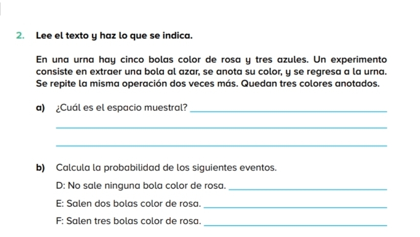 Lee el texto y haz lo que se indica. 
En una urna hay cinco bolas color de rosa y tres azules. Un experimento 
consiste en extraer una bola al azar, se anota su color, y se regresa a la urna. 
Se repite la misma operación dos veces más. Quedan tres colores anotados. 
a) ¿Cuál es el espacio muestral?_ 
_ 
_ 
b) Calcula la probabilidad de los siguientes eventos. 
D: No sale ninguna bola color de rosa._ 
E: Salen dos bolas color de rosa._ 
F: Salen tres bolas color de rosa. 
_