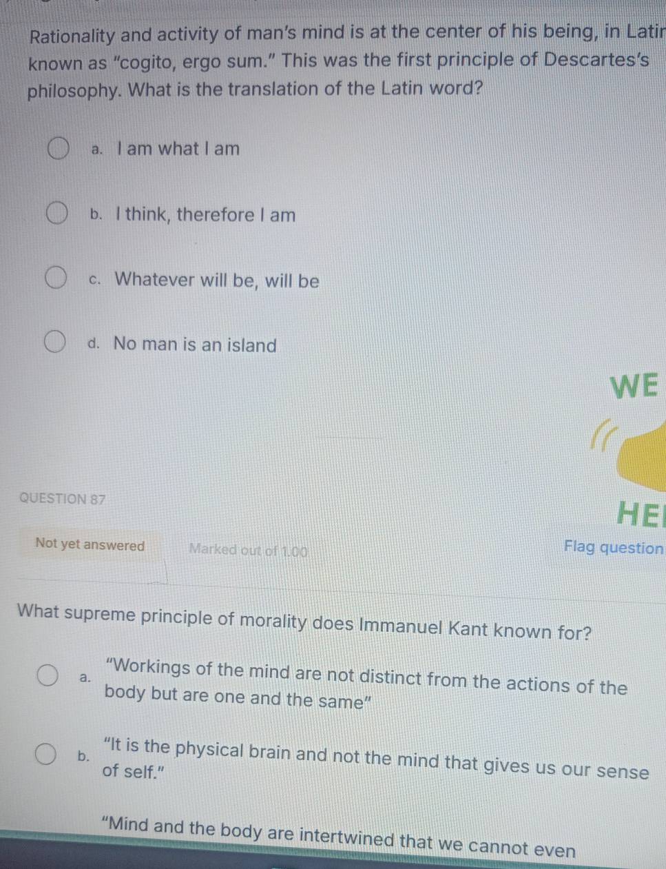 Rationality and activity of man’s mind is at the center of his being, in Latir
known as “cogito, ergo sum.” This was the first principle of Descartes’s
philosophy. What is the translation of the Latin word?
a. I am what I am
b. I think, therefore I am
c. Whatever will be, will be
d. No man is an island
WE
QUESTION 87
HE
Not yet answered Marked out of 1.00
Flag question
What supreme principle of morality does Immanuel Kant known for?
“Workings of the mind are not distinct from the actions of the
a.
body but are one and the same"
b.
“It is the physical brain and not the mind that gives us our sense
of self."
“Mind and the body are intertwined that we cannot even