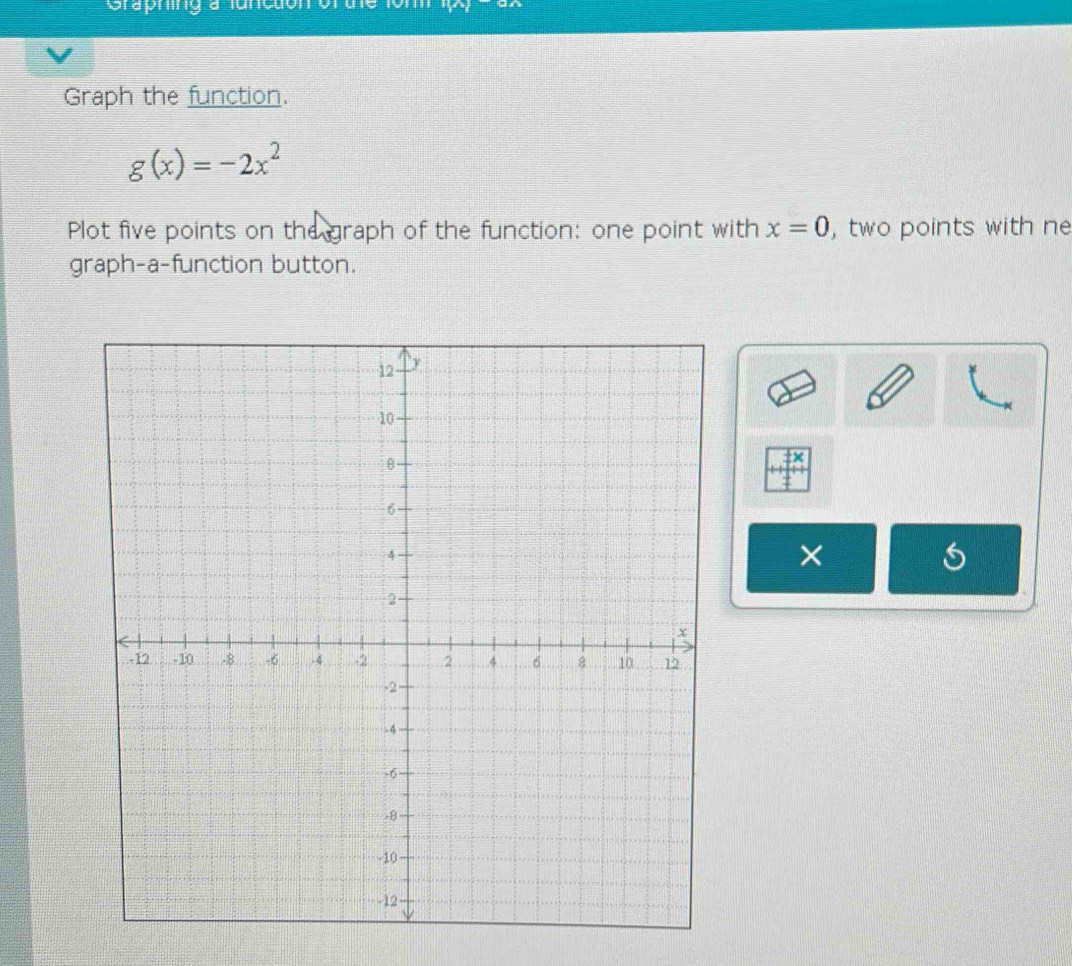 Créphing a lanctón orue 
Graph the function.
g(x)=-2x^2
Plot five points on the graph of the function: one point with x=0 , two points with ne 
graph-a-function button. 
× 
×