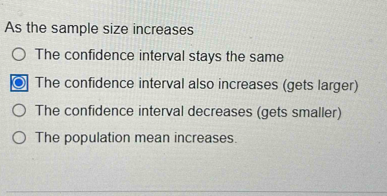 As the sample size increases
The confidence interval stays the same
The confidence interval also increases (gets larger)
The confidence interval decreases (gets smaller)
The population mean increases.