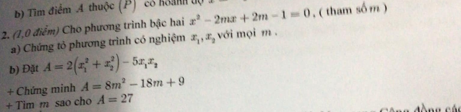 Tìm điểm A thuộc (P) có hoánh độ 
2. (1,0 điểm) Cho phương trình bậc hai x^2-2mx+2m-1=0 , ( tham số m ) 
a) Chứng tỏ phương trình có nghiệm x_1, x_2 với mọi m. 
b) Đặt A=2(x_1^(2+x_2^2)-5x_1)x_2
+ Chứng minh A=8m^2-18m+9
+ Tim m sao cho A=27