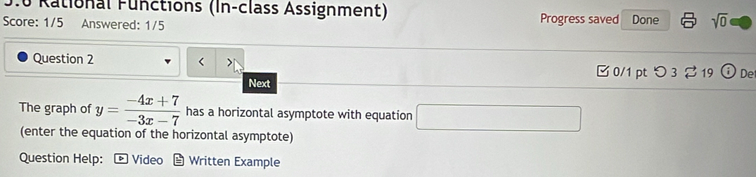 9.0 Rational Functions (In-class Assignment) 
Score: 1/5 Answered: 1/5 Progress saved Done sqrt(0) 
Question 2 y= (-4x+7)/-3x-7  has a horizontal asymptote with equation
x_1+x_2= □ /□  
(enter the equation of the horizontal asymptote) 
Question Help: Video Written Example