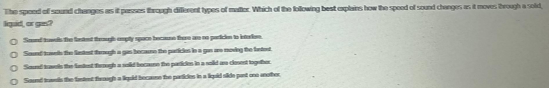 The speed of sound changes as it passes through different types of matter. Which of the following best explains how the speed of sound changes as it moves through a solid,
l quid, or gas?
Sound travells fre fastest frough emply space because frere are no partices to interfere
Sourd travels tre fastest frough a gas because the partficles in a gas are moving the fastest
Sound travels the fastest trough a sold because the parficles in a solid are closest together.
Sound travels the fastest frrough a liquid because the particles in a liquid side past one another.