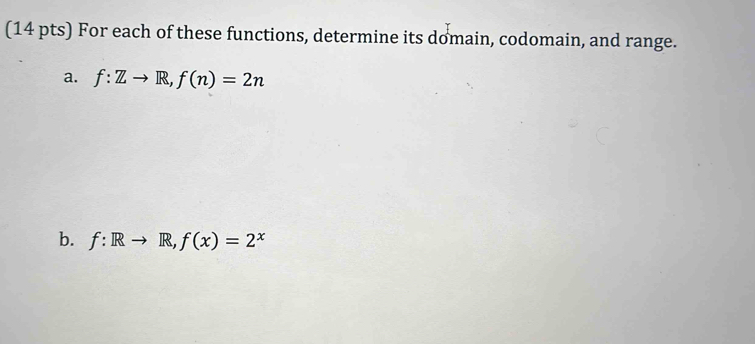 For each of these functions, determine its domain, codomain, and range. 
a. f:Zto R, f(n)=2n
b. f:Rto R, f(x)=2^x