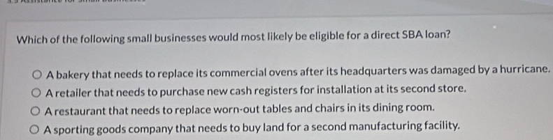 Which of the following small businesses would most likely be eligible for a direct SBA loan?
A bakery that needs to replace its commercial ovens after its headquarters was damaged by a hurricane.
A retailer that needs to purchase new cash registers for installation at its second store.
A restaurant that needs to replace worn-out tables and chairs in its dining room.
A sporting goods company that needs to buy land for a second manufacturing facility.