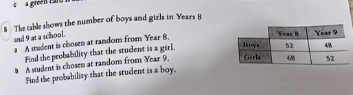 a green cu 
5 The table shows the number of boys and girls in Years 8
and 9 at a school. 
a A student is chosen at random from Year 8. 
Find the probability that the student is a girl. 
# A student is chosen at random from Year 9. 
Find the probability that the student is a boy.