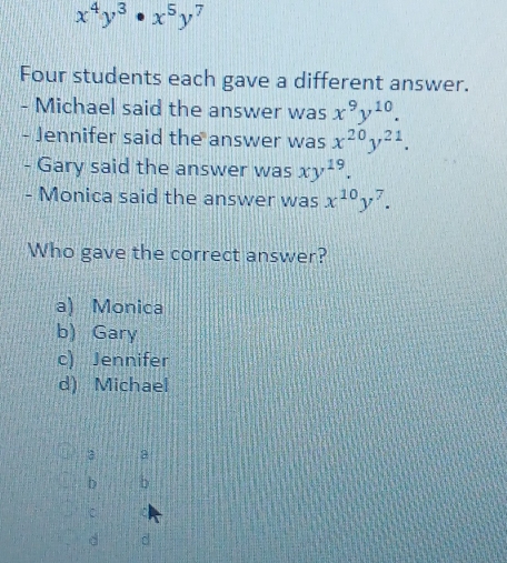 x^4y^3· x^5y^7
Four students each gave a different answer.
- Michael said the answer was x^9y^(10). 
- Jennifer said the answer was x^(20)y^(21). 
- Gary said the answer was xy^(19). 
- Monica said the answer was x^(10)y^7. 
Who gave the correct answer?
a) Monica
b) Gary
c) Jennifer
d) Michael
3 3
b b
d d