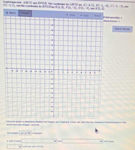 Graph troper oids ABC. D and S.FG.B. The coordinates for ABC. D are A(-4,1), B(-4,-4), C(-1,-5) and
D(-1,1) and the coordinates for B. FG. H ar E(4,3), F(4,-2), G(1,-3) and H(1,3). 
+ Mova Polygon possible: 1 
tempts: 2 
Chack Answar 
Use your graph to determine whether the images are congruent. If they are, describe the sequence of transformations that 
would have the Images corncide. 
The Images are not congruent. 
It ABCD were and^(□) the i mage 
v 
concide with EFCI.