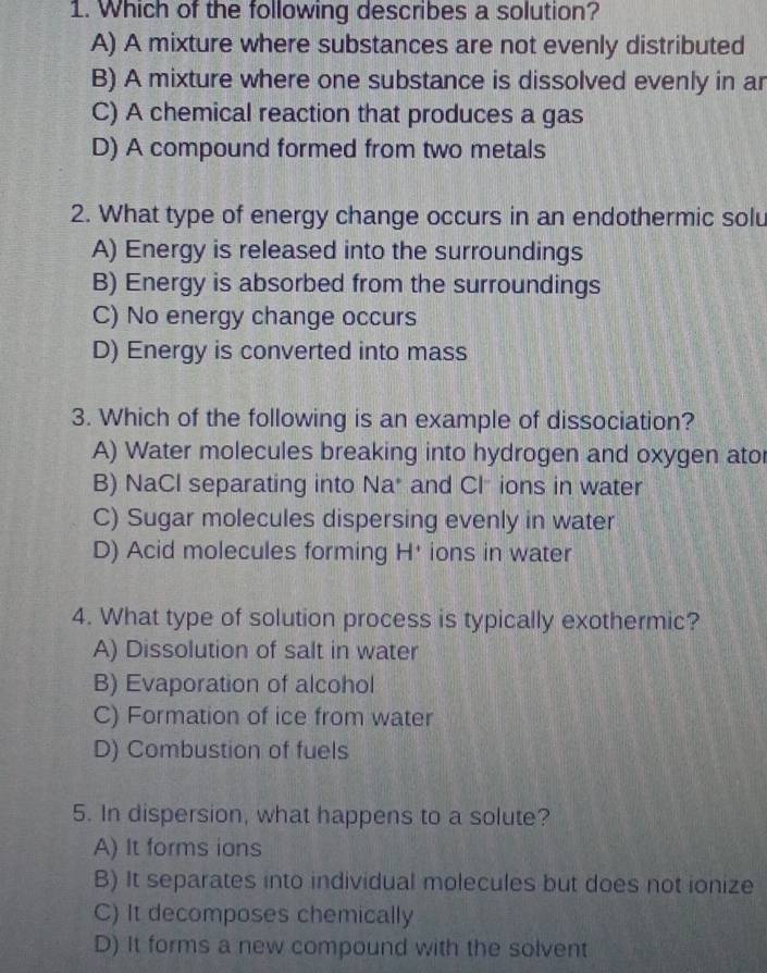 Which of the following describes a solution?
A) A mixture where substances are not evenly distributed
B) A mixture where one substance is dissolved evenly in ar
C) A chemical reaction that produces a gas
D) A compound formed from two metals
2. What type of energy change occurs in an endothermic solu
A) Energy is released into the surroundings
B) Energy is absorbed from the surroundings
C) No energy change occurs
D) Energy is converted into mass
3. Which of the following is an example of dissociation?
A) Water molecules breaking into hydrogen and oxygen ator
B) NaCl separating into Na* and Clions in water
C) Sugar molecules dispersing evenly in water
D) Acid molecules forming H^+ ions in water
4. What type of solution process is typically exothermic?
A) Dissolution of salt in water
B) Evaporation of alcohol
C) Formation of ice from water
D) Combustion of fuels
5. In dispersion, what happens to a solute?
A) It forms ions
B) It separates into individual molecules but does not ionize
C) It decomposes chemically
D) It forms a new compound with the solvent