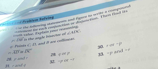 es 1-2. Use the following statements and figure to write a compound 
ractice and Problem Solving 
statement for each conjunction or disjunction. Then find its 
truth value. Explain your reasoning. 
p: vector DB is the angle bisector of ∠ ADC. 
9: Points C, D, and B are collinear. 
30. ror~p
r: overline AD≌ overline DC
28. p and r 29. q or p
33. ~p and ~r
31. rand 32. ~p or ~r