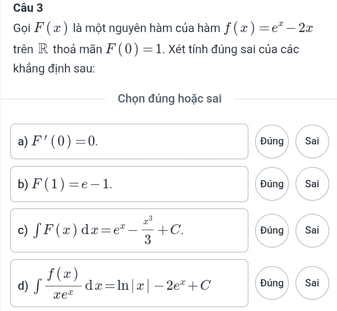 Gọi F(x) là một nguyên hàm của hàm f(x)=e^x-2x
trên R thoả mãn F(0)=1. Xét tính đúng sai của các 
khẳng định sau: 
Chọn đúng hoặc sai 
a) F'(0)=0. Đúng Sai 
b) F(1)=e-1. Đúng Sai 
c) ∈t F(x)dx=e^x- x^3/3 +C. Đúng Sai 
d) ∈tlimits  f(x)/xe^x dx=ln |x|-2e^x+C Đúng Sai