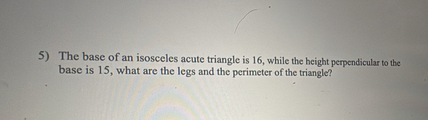 The base of an isosceles acute triangle is 16, while the height perpendicular to the 
base is 15, what are the legs and the perimeter of the triangle?