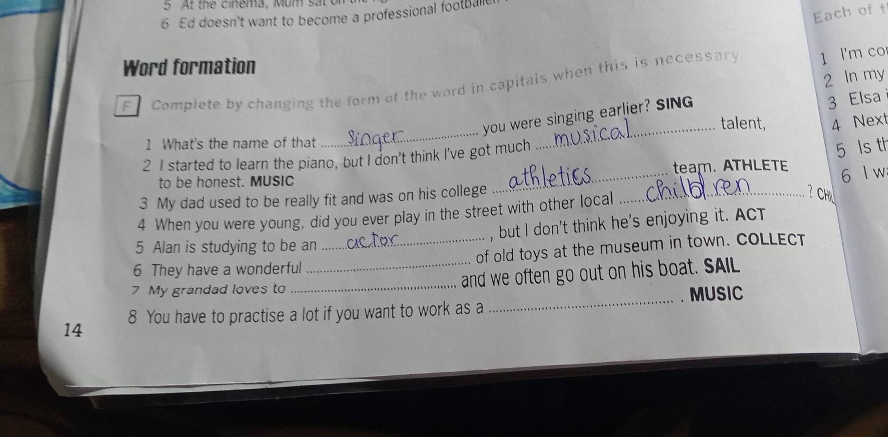the c inema, Mum s at 
6 Ed doesn't want to become a professional footba 
Each of t 
Word formation 
F Complete by changing the form of the word in capitals when this is necessary 
1 l'm co 
2 In my 
_ 
you were singing earlier? SING 
3 Elsa 
talent, 4 Next 
1 What's the name of that 
2 I started to learn the piano, but I don't think I've got much 
_ 
5 ls th 
_ 
team. ATHLETE 
to be honest. MUSIC 
6 l w 
3 My dad used to be really fit and was on his college_ 
4 When you were young, did you ever play in the street with other local 
？ CHIL 
, but I don't think he's enjoying it. ACT 
5 Alan is studying to be an 
6 They have a wonderful __of old toys at the museum in town. COLLECT 
7 My grandad loves to 
_and we often go out on his boat. SAIL 
_. MUSIC 
8 You have to practise a lot if you want to work as a 
14