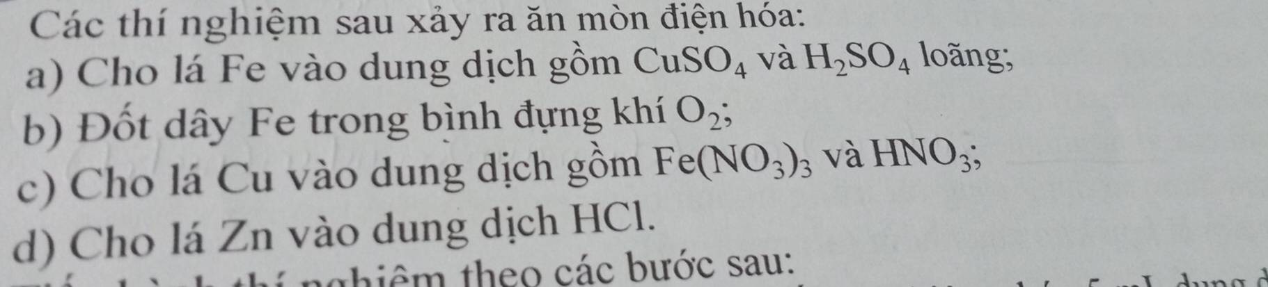 Các thí nghiệm sau xảy ra ăn mòn điện hóa: 
a) Cho lá Fe vào dung dịch gồm CuSO_4 và H_2SO_4 loãng; 
b) Đốt dây Fe trong bình đựng khí O_2
c) Cho lá Cu vào dung dịch gồm Fe(NO_3)_3 và HNO_3; 
d) Cho lá Zn vào dung dịch HCl. 
thiêm theo các bước sau: