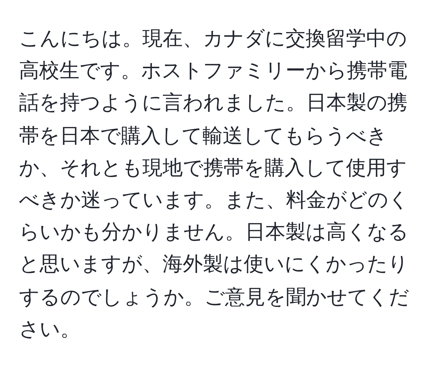 こんにちは。現在、カナダに交換留学中の高校生です。ホストファミリーから携帯電話を持つように言われました。日本製の携帯を日本で購入して輸送してもらうべきか、それとも現地で携帯を購入して使用すべきか迷っています。また、料金がどのくらいかも分かりません。日本製は高くなると思いますが、海外製は使いにくかったりするのでしょうか。ご意見を聞かせてください。