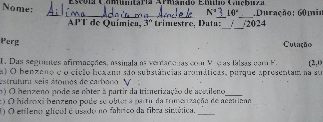 Escóla Comunitaría Armando Emilió Guebuza 
Nome: 
_ N° _ 10^a _ ,Duração: 60min
APT de Química, 3° trimestre, Data:_ _/2024 
Perg 
Cotação 
1. Das seguintes afirmacções, assinala as verdadeiras com V e as falsas com F. (2,0
a) O benzeno e o ciclo hexano são substâncias aromáticas, porque apresentam na su 
_ 
estrutura seis átomos de carbono 
o) O benzeno pode se obter à partir da trimerização de acetileno_ 
c) O hidroxi benzeno pode se obter à partir da trimerização de acetileno_ 
d) O etileno glicol é usado no fabrico da fibra sintética._