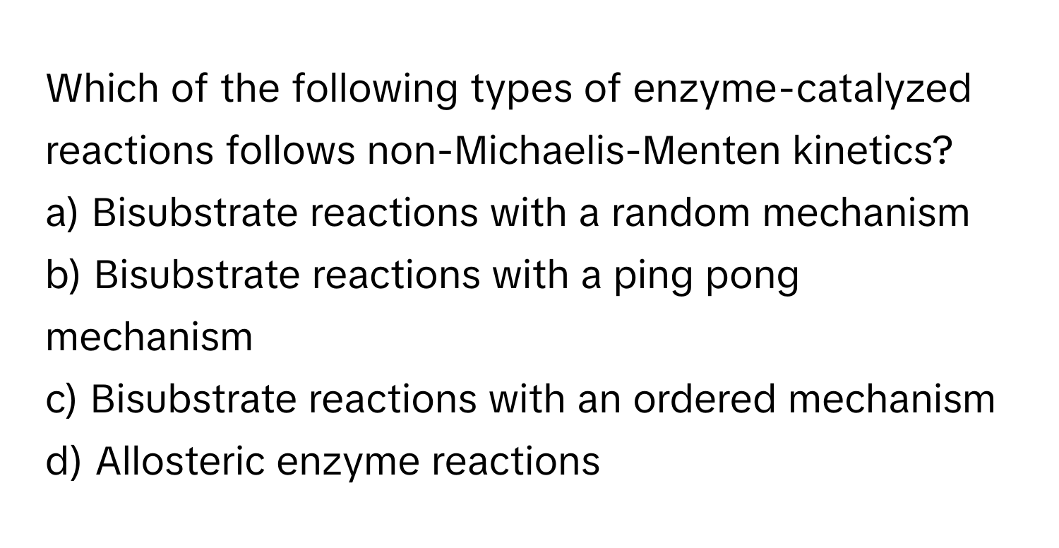 Which of the following types of enzyme-catalyzed reactions follows non-Michaelis-Menten kinetics?

a) Bisubstrate reactions with a random mechanism
b) Bisubstrate reactions with a ping pong mechanism
c) Bisubstrate reactions with an ordered mechanism
d) Allosteric enzyme reactions