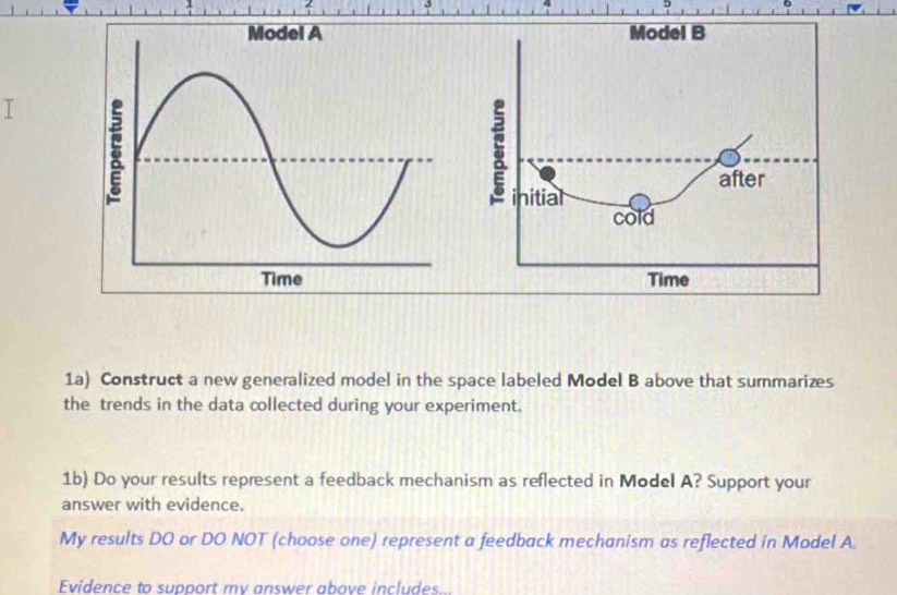 1a) Construct a new generalized model in the space labeled Model B above that summarizes 
the trends in the data collected during your experiment. 
1b) Do your results represent a feedback mechanism as reflected in Model A? Support your 
answer with evidence. 
My results DO or DO NOT (choose one) represent a feedback mechanism as reflected in Model A. 
Evidence to support mv answer above includes..