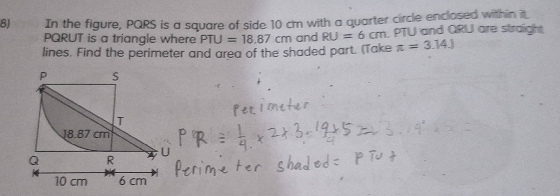 In the figure, PQRS is a square of side 10 cm with a quarter circle enclosed within it.
PQRUT is a triangle where PTU=18.87cm and RU=6cm PTU and QRU are straight 
lines. Find the perimeter and area of the shaded part. (Take π =3.14.)