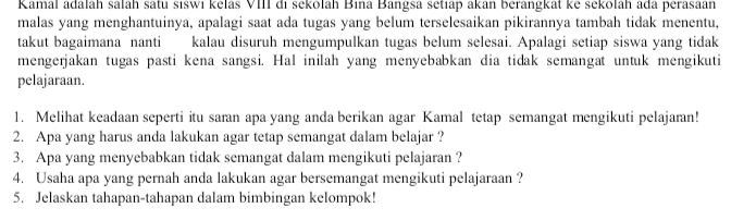 Kamal adalah salah satu siswi kelas VIII di sekolah Bina Bangsa setiap akan berangkat ke sekolah ada perasaan 
malas yang menghantuinya, apalagi saat ada tugas yang belum terselesaikan pikirannya tambah tidak menentu, 
takut bagaimana nanti kalau disuruh mengumpulkan tugas belum selesai. Apalagi setiap siswa yang tidak 
mengerjakan tugas pasti kena sangsi. Hal inilah yang menyebabkan dia tidak semangat untuk mengikuti 
pelajaraan. 
1. Melihat keadaan seperti itu saran apa yang anda berikan agar Kamal tetap semangat mengikuti pelajaran! 
2. Apa yang harus anda lakukan agar tetap semangat dalam belajar ? 
3. Apa yang menyebabkan tidak semangat dalam mengikuti pelajaran ? 
4. Usaha apa yang pernah anda lakukan agar bersemangat mengikuti pelajaraan ? 
5. Jelaskan tahapan-tahapan dalam bimbingan kelompok!