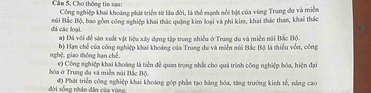 Cho thông tin sau:
Công nghiệp khai khoáng phát triển từ lâu đời, là thể mạnh nổi bật của vùng Trung du và miền
núi Bắc Bộ, bao gồm công nghiệp khai thác quặng kim loại và phi kim, khai thác than, khai thác
đá các loại.
a) Đá vôi đề sản xuất vật liệu xây dựng tập trung nhiều ở Trung du và miền núi Bắc Bộ.
b) Hạn chế của công nghiệp khai khoáng của Trung du và miền núi Bắc Bộ là thiếu vốn, công
nghệ, giao thông hạn chế.
c) Công nghiệp khai khoáng là tiền đề quan trọng nhất cho quá trình công nghiệp hóa, hiện đại
hóa ở Trung du và miền núi Bắc Bộ.
d) Phát triển công nghiệp khai khoáng góp phần tạo hàng hóa, tăng trưởng kinh tế, nâng cao
đời sống nhân dân của vùng.