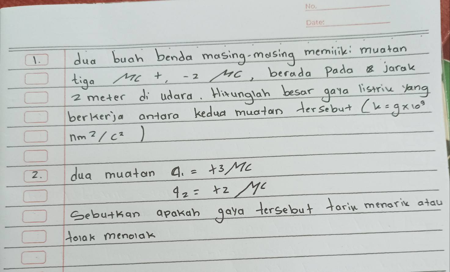 ) dua buah benda masing-masing memilik: muatan 
tiga
m/nc+,-2/m , berada Pada jarak
2 meter di udara. Hirunglah besar gaya listriu yang 
berkerja antara kedua muatan tersebut (k=g* 10^9
nm^2/c^2)
2. 7 dua muatan a_1=+3, m_C
4_2=+2/
Sebutkan apakan gaya tersebut fariu menoric atau 
tolak menolak