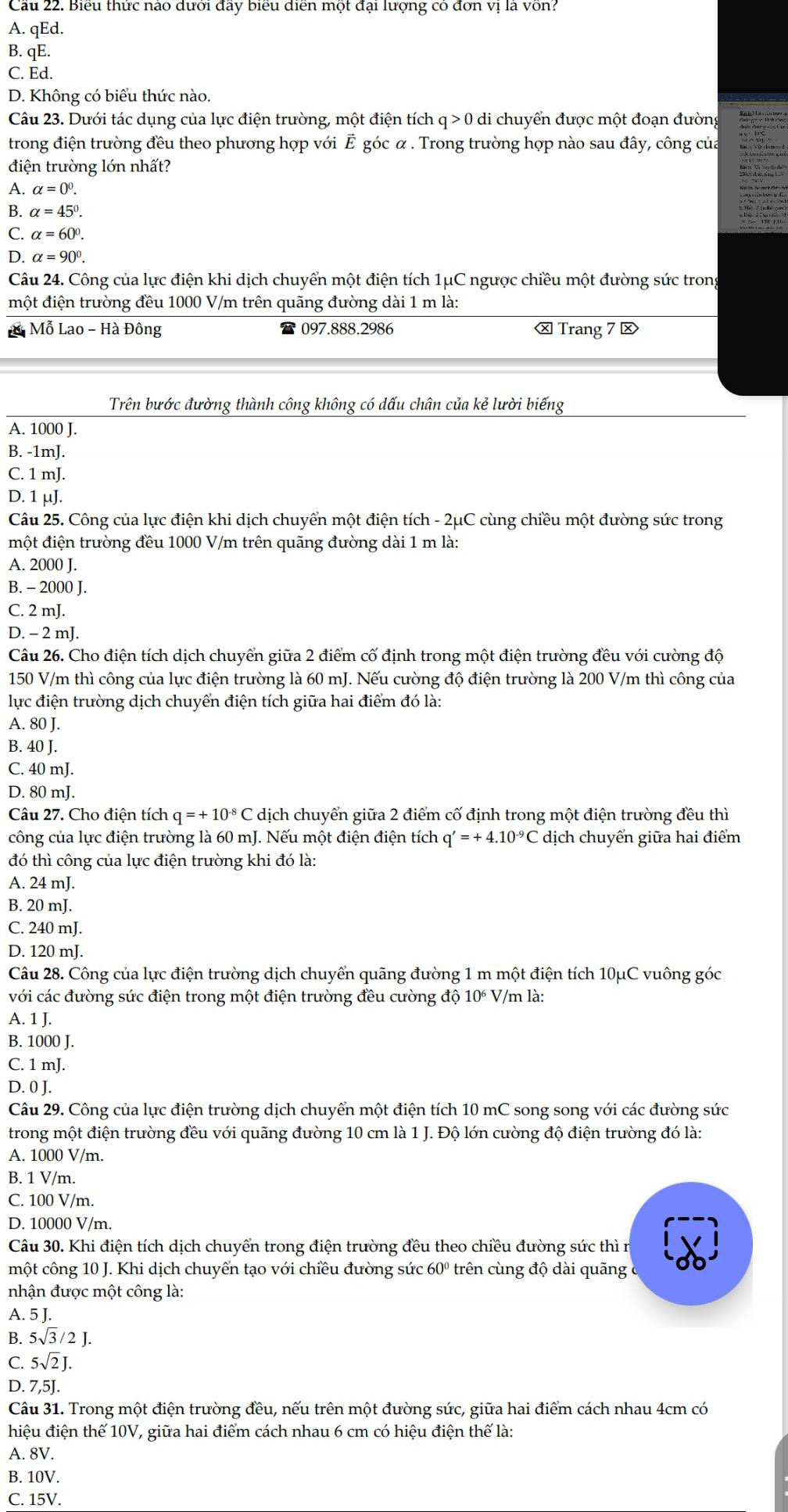 Cầu 22. Biểu thức nào dưới đầy biểu diễn một đại lượng có đơn vị là vôn?
A. qEd.
B. qE.
C. Ed.
D. Không có biểu thức nào.
Câu 23. Dưới tác dụng của lực điện trường, một điện tích q>0 di chuyển được một đoạn đườn
trong điện trường đều theo phương hợp với Ê góc α . Trong trường hợp nào sau đây, công của
điện trường lớn nhất?
A. alpha =0^0.
B. alpha =45°.
C. alpha =60°.
D. alpha =90°.
Câu 24. Công của lực điện khi dịch chuyển một điện tích 1μC ngược chiều một đường sức tron
một điện trường đều 1000 V/m trên quãng đường dài 1 m là:
* Mỗ Lao - Hà Đông 097.888.2986 ⓧ Trang 7 ⓧ
Trên bước đường thành công không có dấu chân của kẻ lười biếng
A. 1000 J.
B. -1mJ.
C. 1 mJ.
D. 1 μJ.
Câu 25. Công của lực điện khi dịch chuyển một điện tích - 2μC cùng chiều một đường sức trong
một điện trường đều 1000 V/m trên quãng đường dài 1 m là:
A. 2000 J.
B. - 2000 J.
C. 2 mJ.
D. - 2 mJ.
Câu 26. Cho điện tích dịch chuyển giữa 2 điểm cố định trong một điện trường đều với cường độ
150 V/m thì công của lực điện trường là 60 mJ. Nếu cường độ điện trường là 200 V/m thì công của
lực điện trường dịch chuyển điện tích giữa hai điểm đó là:
A. 80 J.
B. 40 J.
C. 40 mJ.
D. 80 mJ.
Câu 27. Cho điện tích q=+10^(-8)Cdick n chuyển giữa 2 điểm cố định trong một điện trường đều thì
công của lực điện trường là 60 mJ. Nếu một điện điện tích q'=+4.10^(-9)C dịch chuyển giữa hai điểm
đó thì công của lực điện trường khi đó là:
A. 24 mJ.
B. 20 mJ.
C. 240 mJ.
D. 120 mJ.
Câu 28. Công của lực điện trường dịch chuyển quãng đường 1 m một điện tích 10μC vuông góc
với các đường sức điện trong một điện trường đều cường độ 10^6 7/m là:
A. 1 J.
B. 1000 J.
C. 1 mJ.
D. 0 J.
Câu 29. Công của lực điện trường dịch chuyển một điện tích 10 mC song song với các đường sức
trong một điện trường đều với quãng đường 10 cm là 1 J. Độ lớn cường độ điện trường đó là:
A. 1000 V/m.
B. 1 V/m.
C. 100 V/m.
D. 10000 V/m.
Câu 30. Khi điện tích dịch chuyển trong điện trường đều theo chiều đường sức thì n
một công 10 J. Khi dịch chuyển tạo với chiều đường sức 60º trên cùng độ dài quãng
nhận được một công là:
A. 5 J.
B. 5sqrt(3)/2J.
C. 5sqrt(2)J.
D. 7,5J.
Câu 31. Trong một điện trường đều, nếu trên một đường sức, giữa hai điểm cách nhau 4cm có
hiệu điện thế 10V, giữa hai điểm cách nhau 6 cm có hiệu điện thế là:
A. 8V.
B. 10V.
C. 15V.