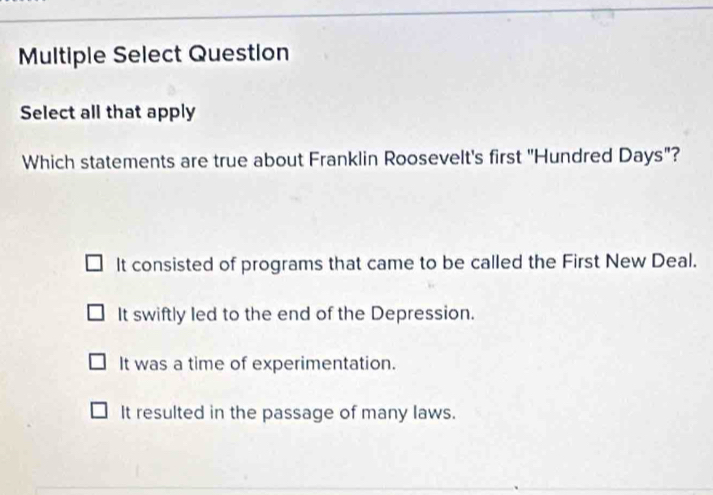 Multiple Select Question
Select all that apply
Which statements are true about Franklin Roosevelt's first "Hundred Days"?
It consisted of programs that came to be called the First New Deal.
It swiftly led to the end of the Depression.
It was a time of experimentation.
It resulted in the passage of many laws.