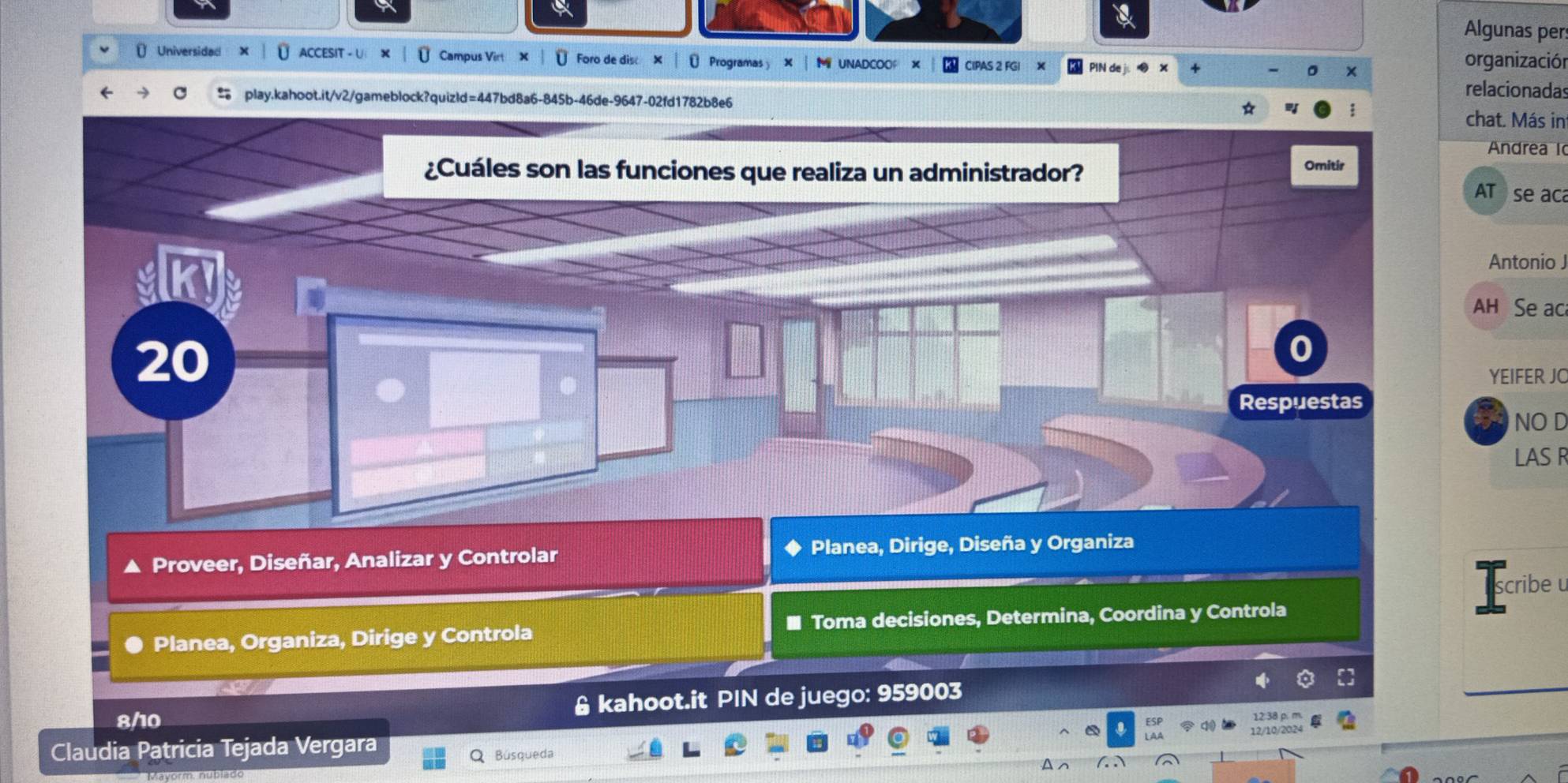 Algunas pers 
( Universidad U ACCESIT - U Ü Campus Virt X Ü Foro de disc × ₹ Programas × M UNADCOOF × CIPAS 2 FGI organización 
relacionadas 
play.kahoot.it/v2/gameblock?quizld=447bd8a6-845b-46de-9647-02fd1782b8e6 hat. Más in 
Andrea l 
AT se aca 
Antonio J 
AH Se aca 
YEIFER JO 
ON NO L 
LAS R 
Proveer, Diseñar, Analizar y Controlar Planea, Dirige, Diseña y Organiza 
scribe u 
Planea, Organiza, Dirige y Controla * Toma decisiones, Determina, Coordina y Controla 
8/10 & kahoot.it PIN de juego: 959003
_ 
ESP 
Claudia Patricia Tejada Vergara q 
12/10/2024 
Búsqueda