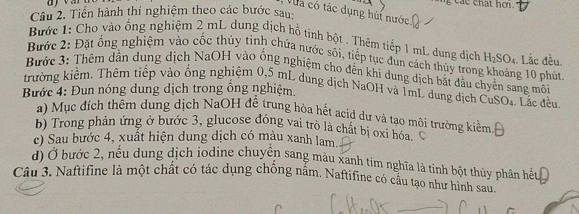 ng các chat hơi. 
Vua có tác dụng húi nước. 
Câu 2. Tiến hành thí nghiệm theo các bước sau: 
Bước 1: Cho vào ống nghiệm 2 mL dung dịch hồ tịnh bột . Thêm tiếp 1 mL dung dịch H_2SO_4. Lắc đều. 
Bước 2: Đặt ổng nghiệm vào cốc thủy tinh chứa nước sối, tiếp tục đùn cách thủy trong g 10 phút. 
Bước 3: Thêm dân dung dịch NaOH vào ống nghiệm cho đến khi dung dịch bắt đầu chyên sang môi 
trường kiểm. Thêm tiếp vào ống nghiệm 0,5 mL dung dịch NaOH và TmL dung dịch Cu SO_4. Lắc đều. 
Bước 4: Đun nóng dung dịch trong ống nghiệm. 
a) Mục đích thêm dung dịch NaOH để trung hòa hết acid dư và tạo môi trường kiểm. 
b) Trong phản ứng ở bước 3, glucose đóng vai trò là chất bị oxi hóa. 
c) Sau bước 4, xuất hiện dung dịch có màu xanh lam. 
d) Ở bước 2, nếu dung dịch iodine chuyển sang màu xanh tím nghĩa là tinh bột thủy phân hết 
Câu 3. Naftifine là một chất có tác dụng chống nấm. Naftifine có cấu tạo như hình sau.