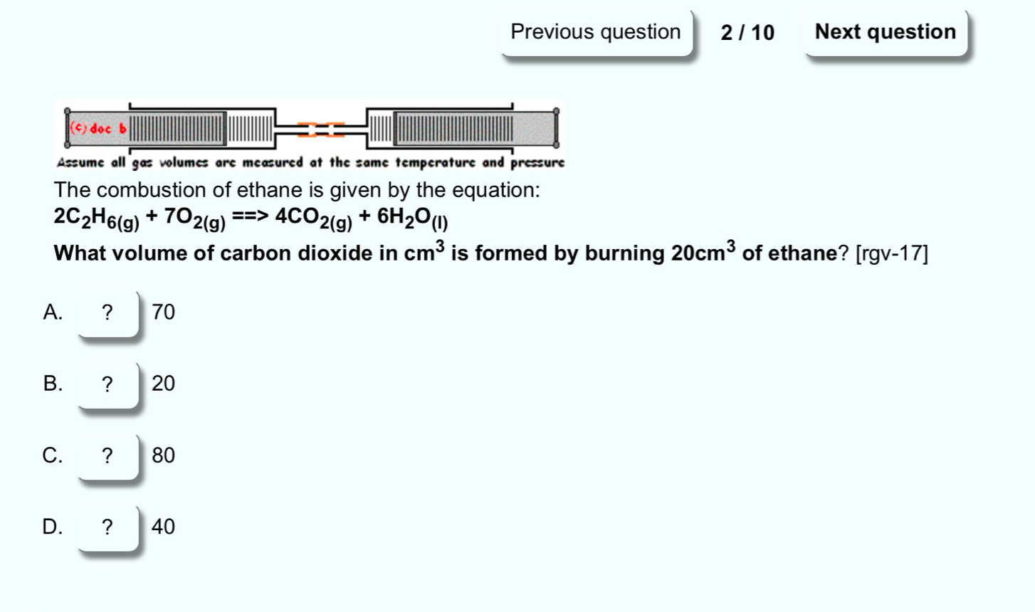 Previous question 2 / 10 Next question
c) doc b
Assume all gas volumes are measured at the same temperature and pressure
The combustion of ethane is given by the equation:
2C_2H_6(g)+7O_2(g)==>4CO_2(g)+6H_2O_(l)
What volume of carbon dioxide in cm^3 is formed by burning 20cm^3 of ethane? r gv-17]
A. ? 70
B. ？ 20
C. ? 80
D. ? 40