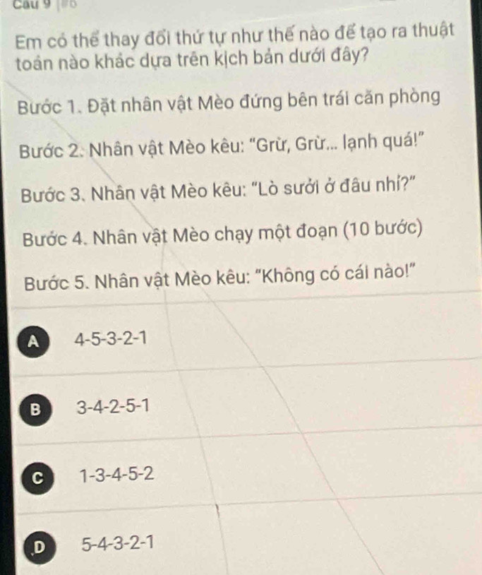 Cau 9 o
Em có thể thay đổi thứ tự như thế nào để tạo ra thuật
toán nào khác dựa trên kịch bản dưới đây?
Bước 1. Đặt nhân vật Mèo đứng bên trái căn phòng
Bước 2. Nhân vật Mèo kêu: “Grừ, Grừ... lạnh quá!”
Bước 3. Nhân vật Mèo kêu: "Lò sưởi ở đâu nhí?"
Bước 4. Nhân vật Mèo chạy một đoạn (10 bước)
Bước 5. Nhân vật Mèo kêu: “Không có cái nào!”
A 4 -5 -3 -2 -1
B 3 -4 -2 -5 -1
C 1 -3 -4 -5 -2
D 5 -4 -3 -2 -1