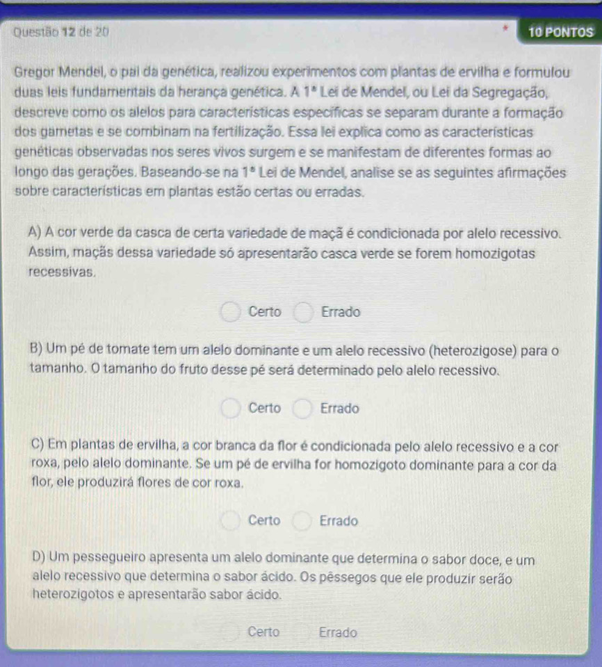 de 20 10 PONTOS
Gregor Mendel, o pai da genética, realizou experimentos com plantas de ervilha e formulou
duas leis fundamentais da herança genética. A 1° Lei de Mendel, ou Lei da Segregação,
descreve como os alelos para características específicas se separam durante a formação
dos gametas e se combinam na fertilização. Essa lei explica como as características
genéticas observadas nos seres vivos surgem e se manifestam de diferentes formas ao
longo das gerações. Baseando-se na 1^8 Lei de Mendel, analise se as seguintes afirmações
sobre características em plantas estão certas ou erradas.
A) A cor verde da casca de certa variedade de maçã é condicionada por alelo recessivo.
Assim, maçãs dessa variedade só apresentarão casca verde se forem homozigotas
recessivas.
Certo Errado
B) Um pé de tomate tem um alelo dominante e um alelo recessivo (heterozigose) para o
tamanho. O tamanho do fruto desse pé será determinado pelo alelo recessivo.
Certo Errado
C) Em plantas de ervilha, a cor branca da flor é condicionada pelo alelo recessivo e a cor
roxa, pelo alelo dominante. Se um pé de ervilha for homozigoto dominante para a cor da
flor, ele produzirá flores de cor roxa.
Certo Errado
D) Um pessegueiro apresenta um alelo dominante que determina o sabor doce, e um
alelo recessivo que determina o sabor ácido. Os pêssegos que ele produzir serão
heterozigotos e apresentarão sabor ácido.
Certo Errado