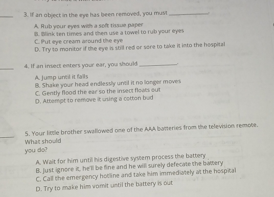 If an object in the eye has been removed, you must _..
A. Rub your eyes with a soft tissue paper
B. Blink ten times and then use a towel to rub your eyes
C. Put eye cream around the eye
D. Try to monitor if the eye is still red or sore to take it into the hospital
_4. If an insect enters your ear, you should_ .
A. Jump until it falls
B. Shake your head endlessly until it no longer moves
C. Gently flood the ear so the insect floats out
D. Attempt to remove it using a cotton bud
_
5. Your little brother swallowed one of the AAA batteries from the television remote.
What should
you do?
A. Wait for him until his digestive system process the battery
B. Just ignore it, he'll be fine and he will surely defecate the battery
C. Call the emergency hotline and take him immediately at the hospital
D. Try to make him vomit until the battery is out