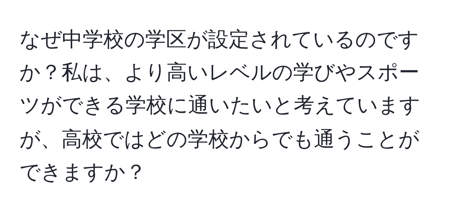 なぜ中学校の学区が設定されているのですか？私は、より高いレベルの学びやスポーツができる学校に通いたいと考えていますが、高校ではどの学校からでも通うことができますか？