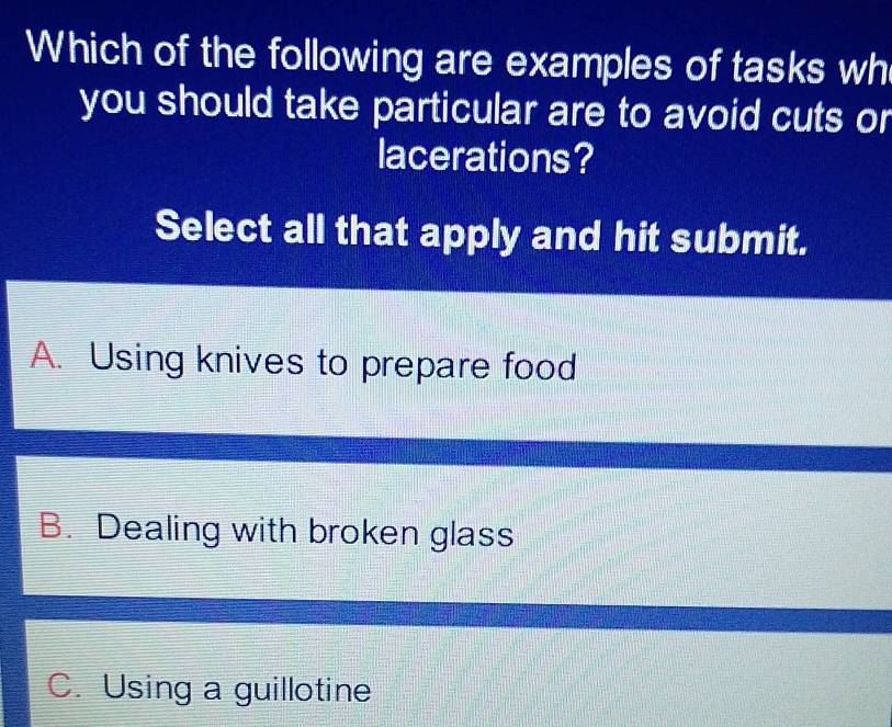 Which of the following are examples of tasks wh
you should take particular are to avoid cuts or
lacerations?
Select all that apply and hit submit.
A. Using knives to prepare food
B. Dealing with broken glass
C. Using a guillotine